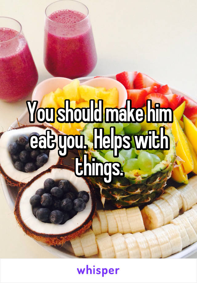 You should make him eat you.  Helps with things.