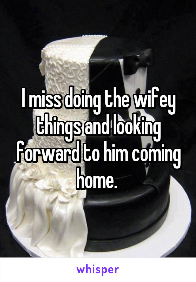 I miss doing the wifey things and looking forward to him coming home. 