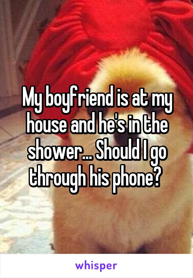 My boyfriend is at my house and he's in the shower... Should I go through his phone? 