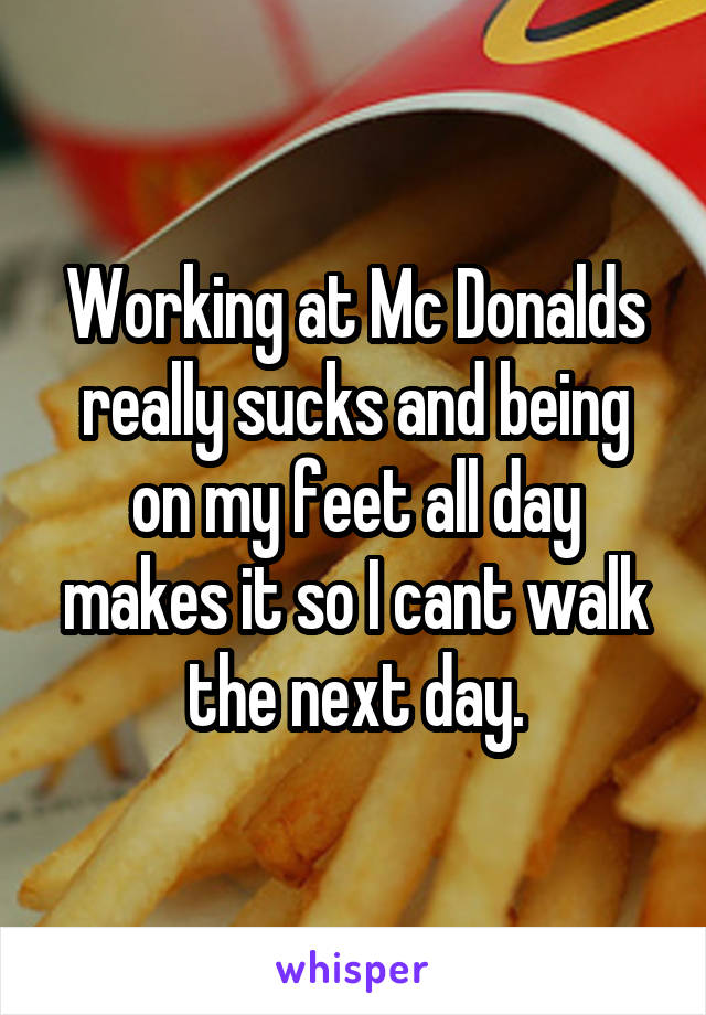 Working at Mc Donalds really sucks and being on my feet all day makes it so I cant walk the next day.