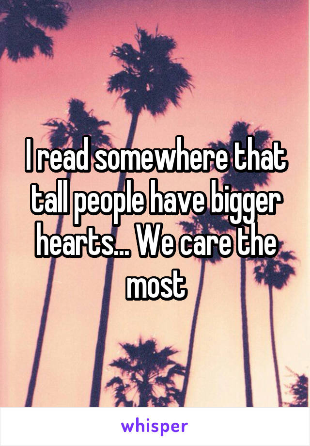 I read somewhere that tall people have bigger hearts... We care the most