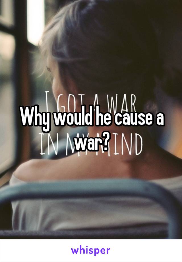 Why would he cause a war?