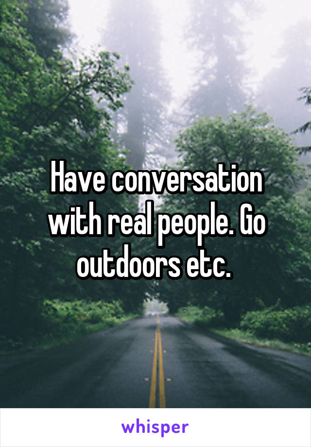 Have conversation with real people. Go outdoors etc. 