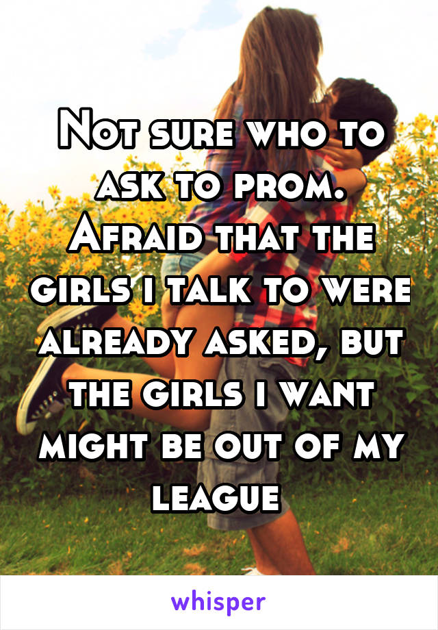 Not sure who to ask to prom. Afraid that the girls i talk to were already asked, but the girls i want might be out of my league 