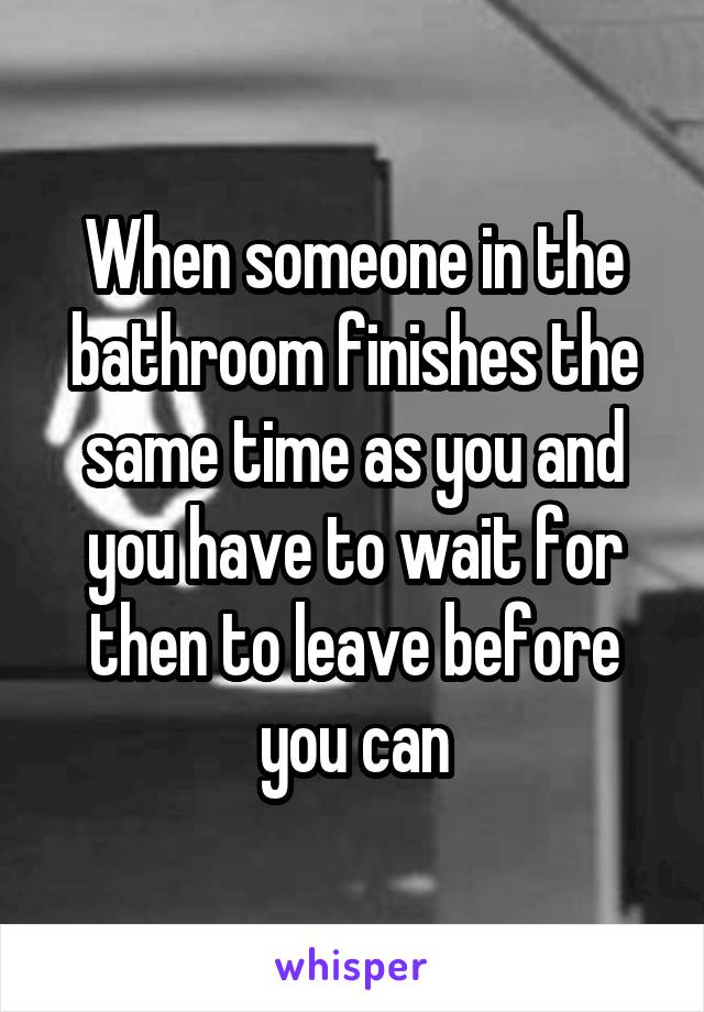 When someone in the bathroom finishes the same time as you and you have to wait for then to leave before you can