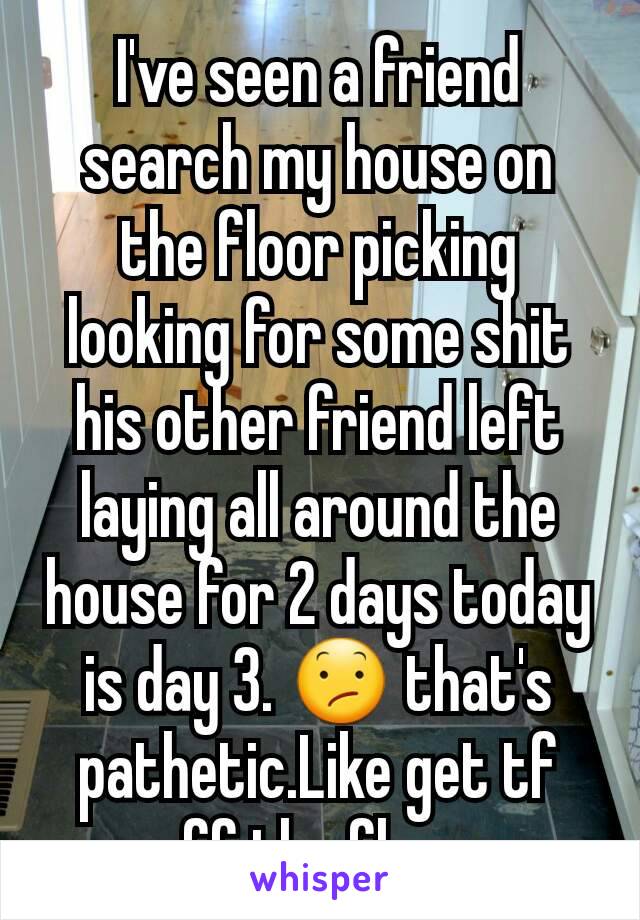 I've seen a friend search my house on the floor picking looking for some shit his other friend left laying all around the house for 2 days today is day 3. 😕 that's pathetic.Like get tf off the floor.