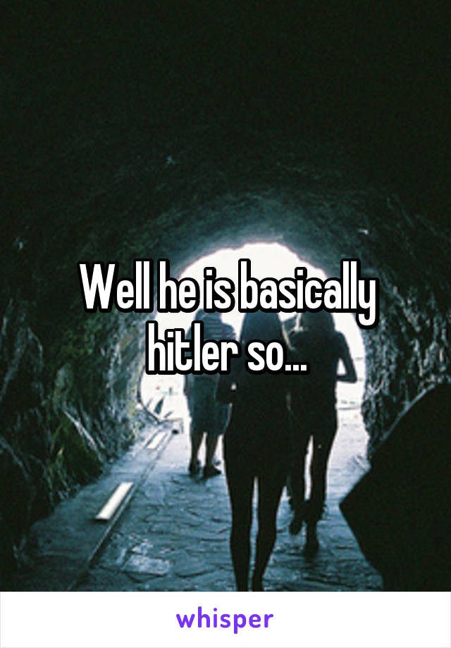 Well he is basically hitler so...