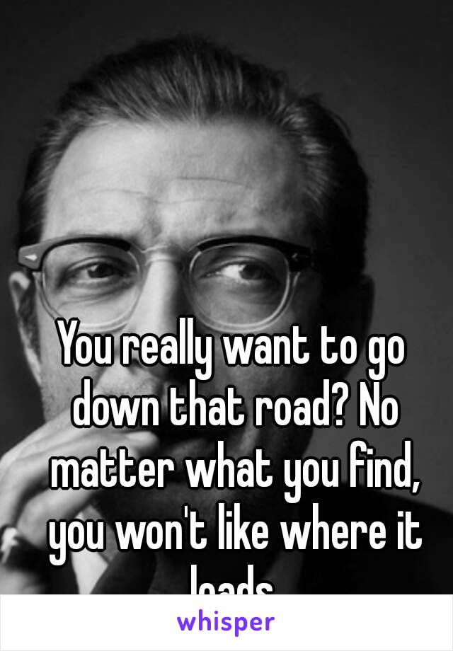 You really want to go down that road? No matter what you find, you won't like where it leads.