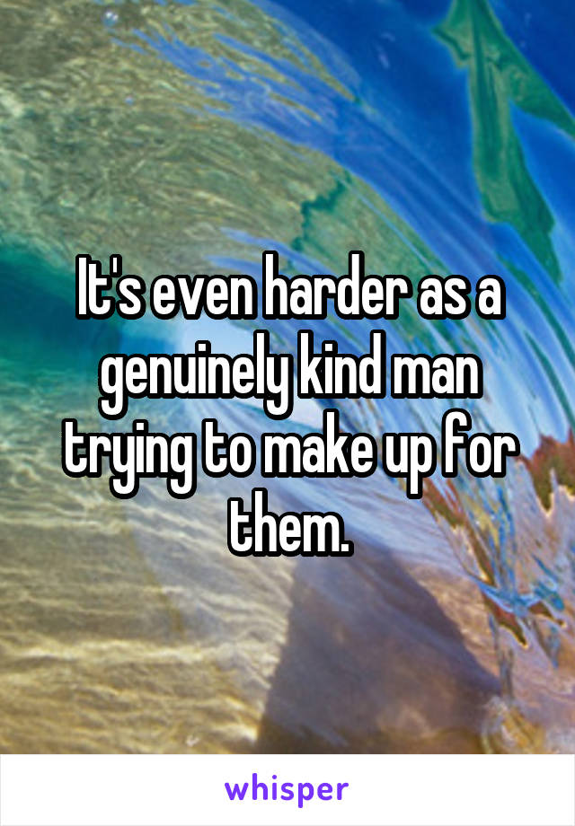 It's even harder as a genuinely kind man trying to make up for them.