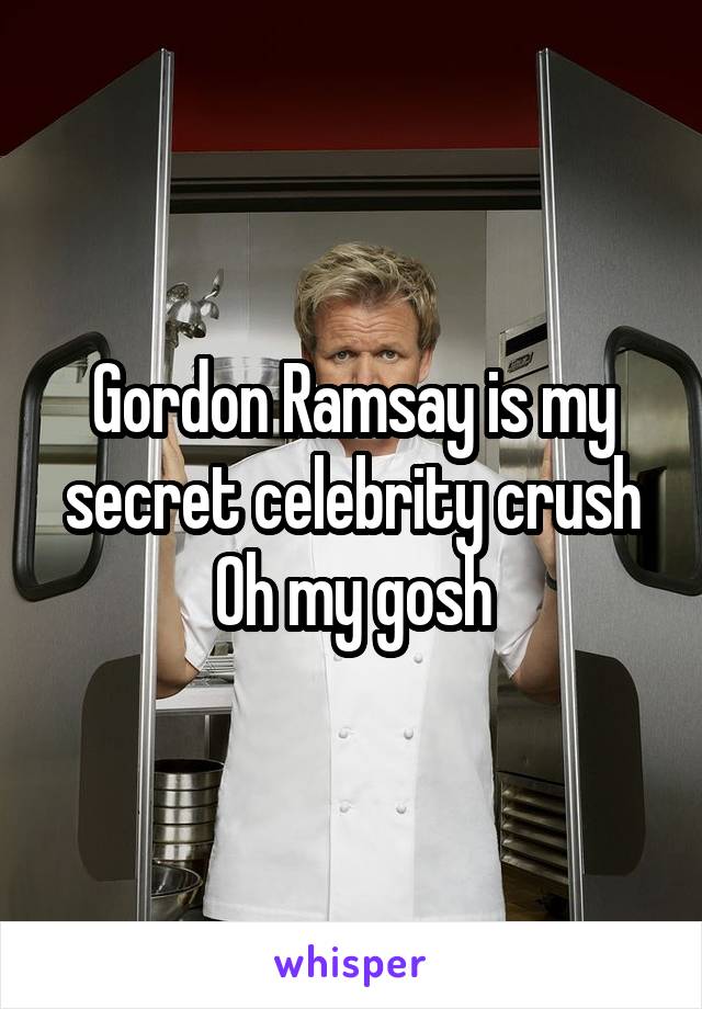 Gordon Ramsay is my secret celebrity crush
Oh my gosh