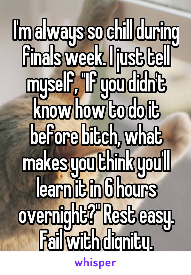 I'm always so chill during finals week. I just tell myself, "If you didn't know how to do it before bitch, what makes you think you'll learn it in 6 hours overnight?" Rest easy. Fail with dignity.