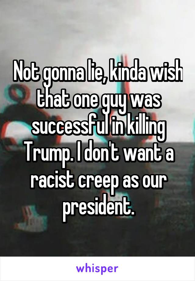 Not gonna lie, kinda wish that one guy was successful in killing Trump. I don't want a racist creep as our president.