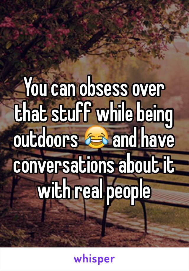 You can obsess over that stuff while being outdoors 😂 and have conversations about it with real people 