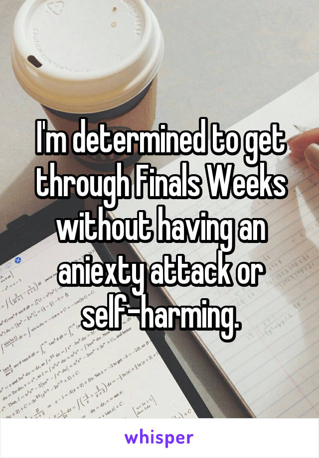 I'm determined to get through Finals Weeks without having an aniexty attack or self-harming.