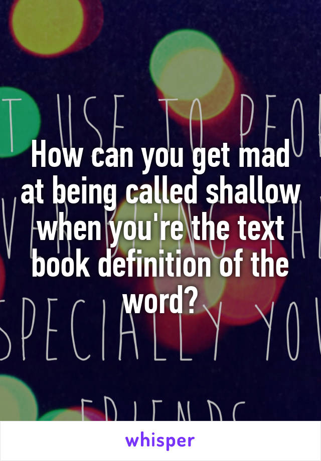 How can you get mad at being called shallow when you're the text book definition of the word?