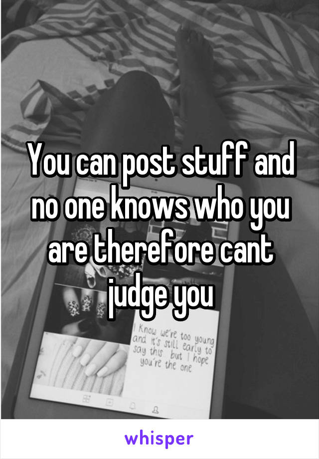 You can post stuff and no one knows who you are therefore cant judge you