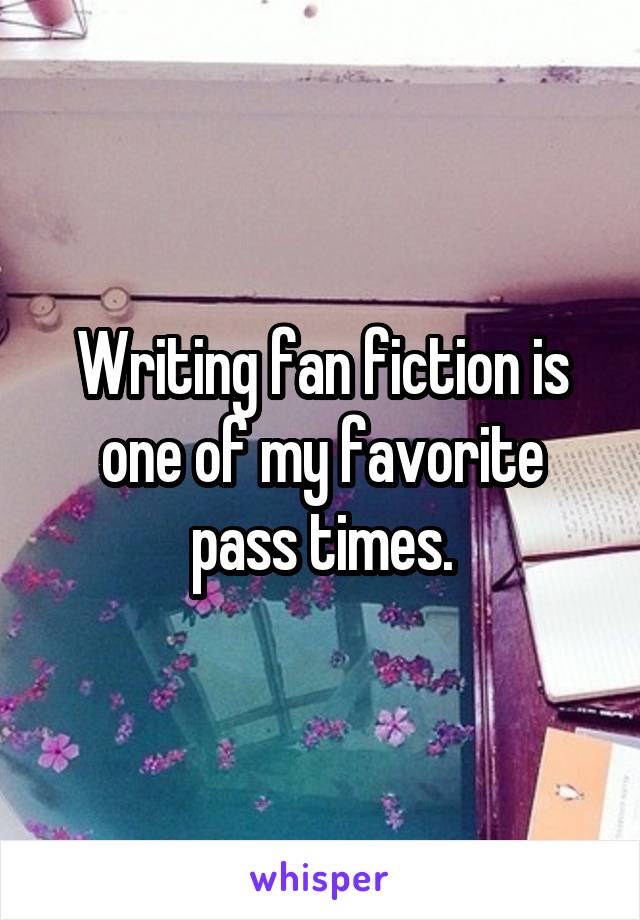 Writing fan fiction is one of my favorite pass times.