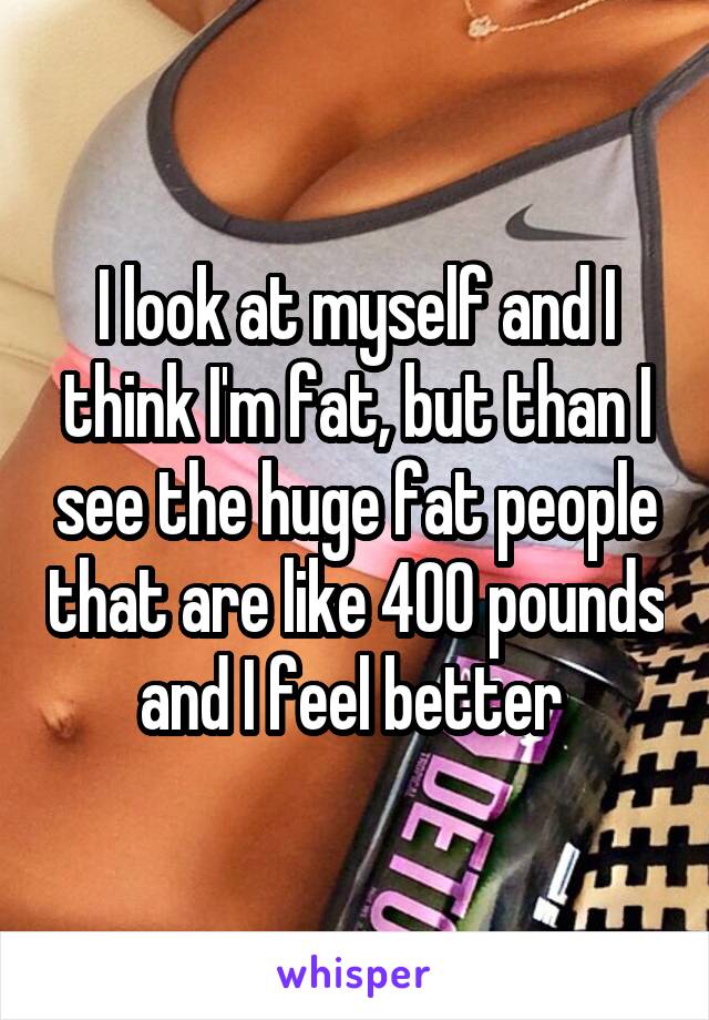 I look at myself and I think I'm fat, but than I see the huge fat people that are like 400 pounds and I feel better 