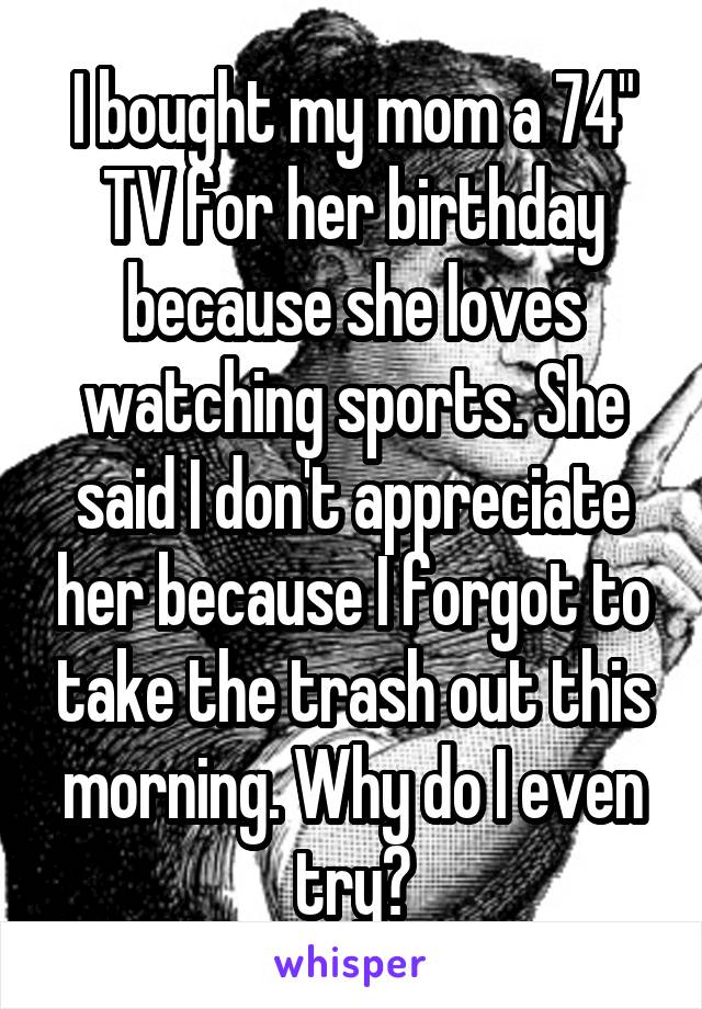 I bought my mom a 74" TV for her birthday because she loves watching sports. She said I don't appreciate her because I forgot to take the trash out this morning. Why do I even try?