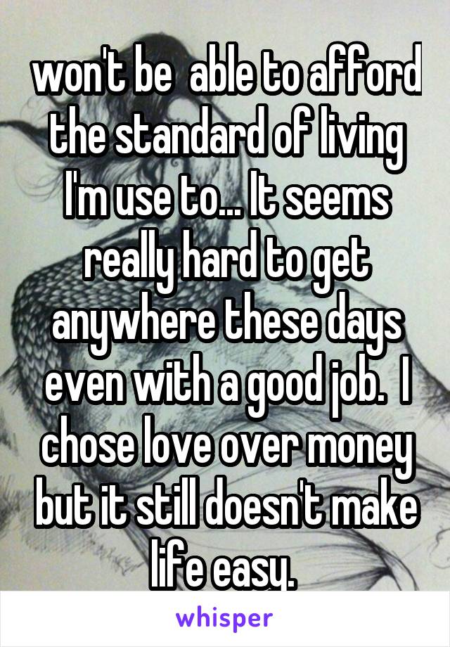 won't be  able to afford the standard of living I'm use to... It seems really hard to get anywhere these days even with a good job.  I chose love over money but it still doesn't make life easy. 