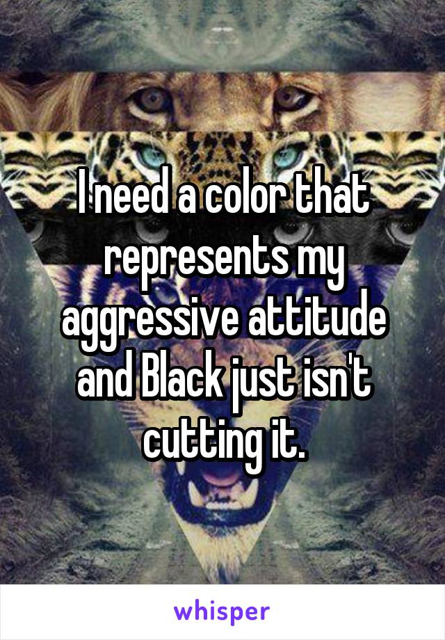 I need a color that represents my aggressive attitude and Black just isn't cutting it.