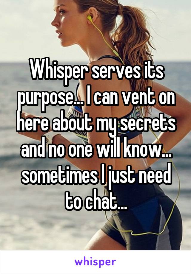 Whisper serves its purpose... I can vent on here about my secrets and no one will know... sometimes I just need to chat...