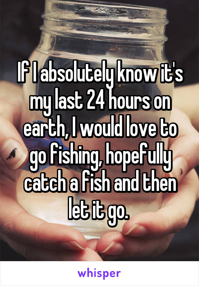 If I absolutely know it's my last 24 hours on earth, I would love to go fishing, hopefully catch a fish and then let it go. 