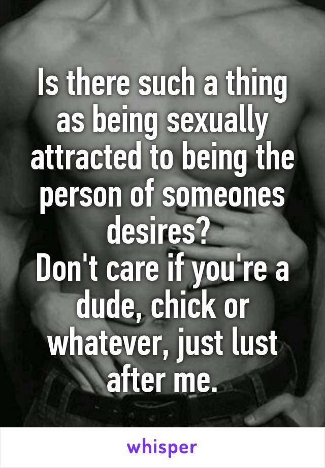 Is there such a thing as being sexually attracted to being the person of someones desires? 
Don't care if you're a dude, chick or whatever, just lust after me.