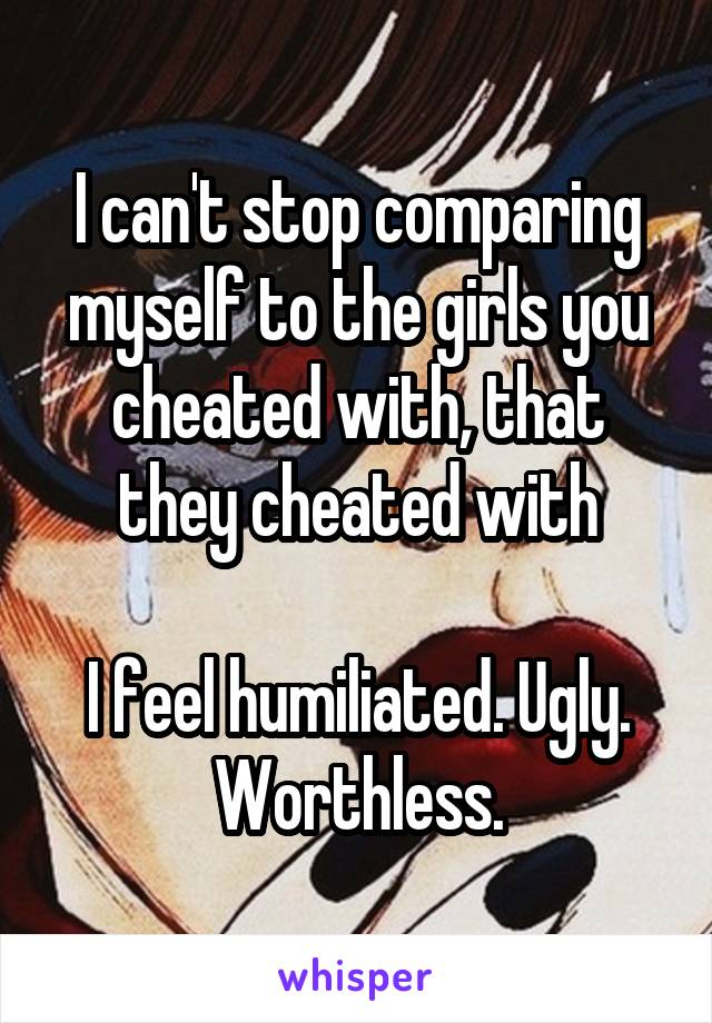 I can't stop comparing myself to the girls you cheated with, that they cheated with

I feel humiliated. Ugly. Worthless.