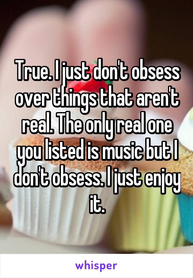 True. I just don't obsess over things that aren't real. The only real one you listed is music but I don't obsess. I just enjoy it.