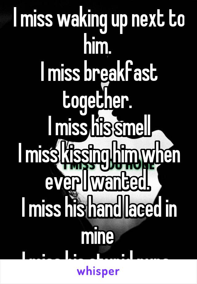 I miss waking up next to him. 
I miss breakfast together. 
I miss his smell
I miss kissing him when ever I wanted. 
I miss his hand laced in mine 
I miss his stupid puns. 