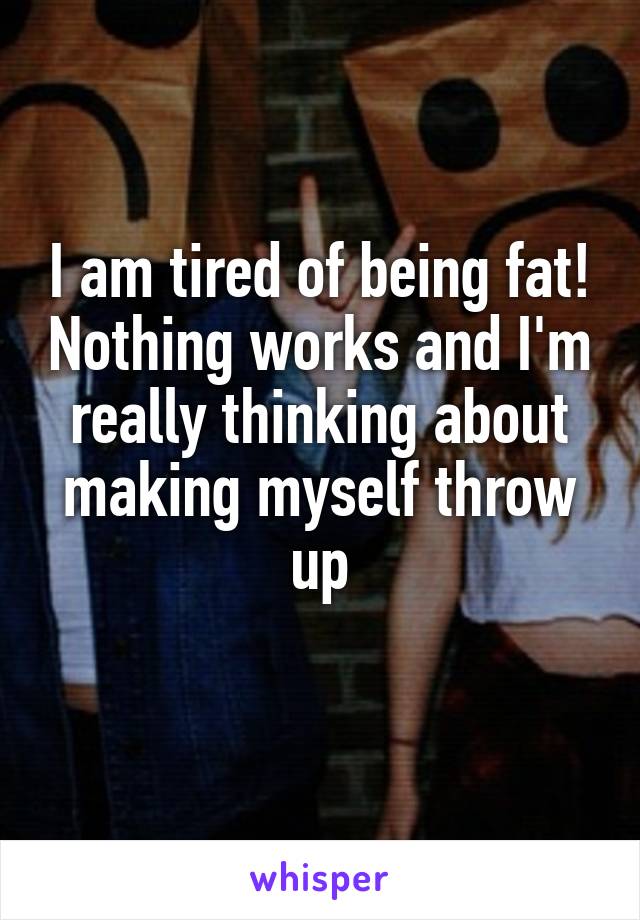 I am tired of being fat! Nothing works and I'm really thinking about making myself throw up
