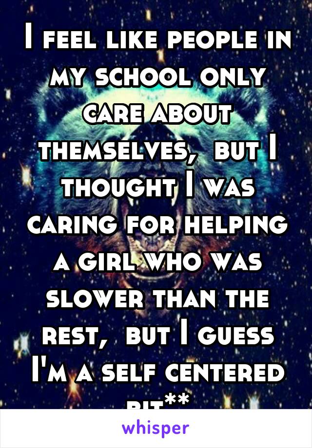 I feel like people in my school only care about themselves,  but I thought I was caring for helping a girl who was slower than the rest,  but I guess I'm a self centered bit**