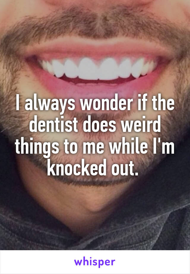 I always wonder if the dentist does weird things to me while I'm knocked out. 