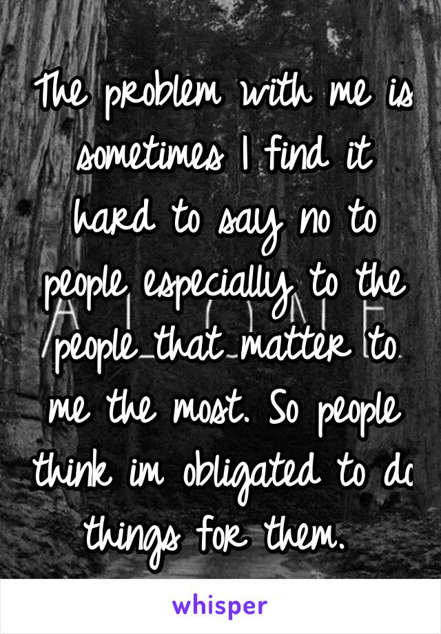 The problem with me is sometimes I find it hard to say no to people especially to the people that matter to me the most. So people think im obligated to do things for them. 