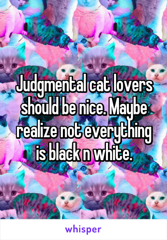 Judgmental cat lovers should be nice. Maybe realize not everything is black n white.