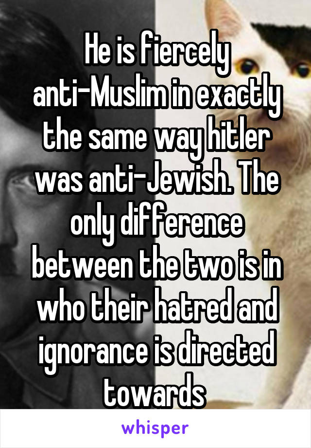 He is fiercely anti-Muslim in exactly the same way hitler was anti-Jewish. The only difference between the two is in who their hatred and ignorance is directed towards 