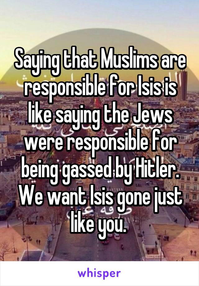 Saying that Muslims are responsible for Isis is like saying the Jews were responsible for being gassed by Hitler. We want Isis gone just like you. 