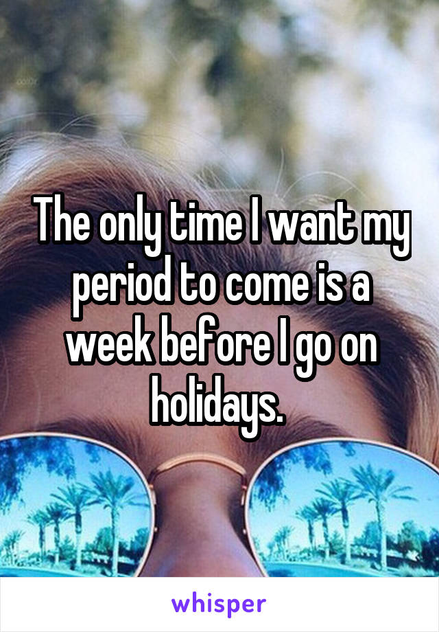 The only time I want my period to come is a week before I go on holidays. 