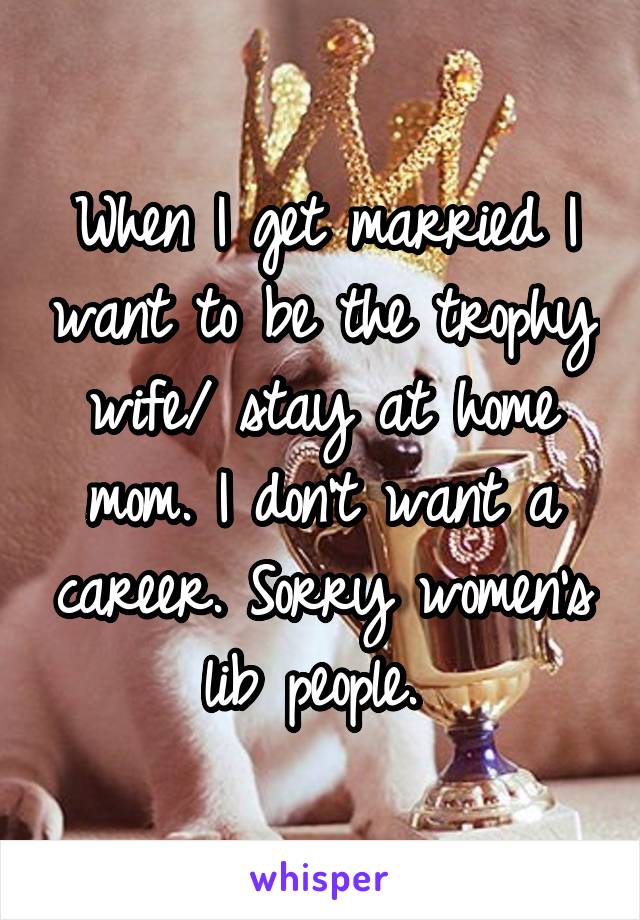 When I get married I want to be the trophy wife/ stay at home mom. I don't want a career. Sorry women's lib people. 