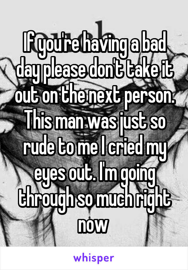 If you're having a bad day please don't take it out on the next person. This man was just so rude to me I cried my eyes out. I'm going through so much right now 