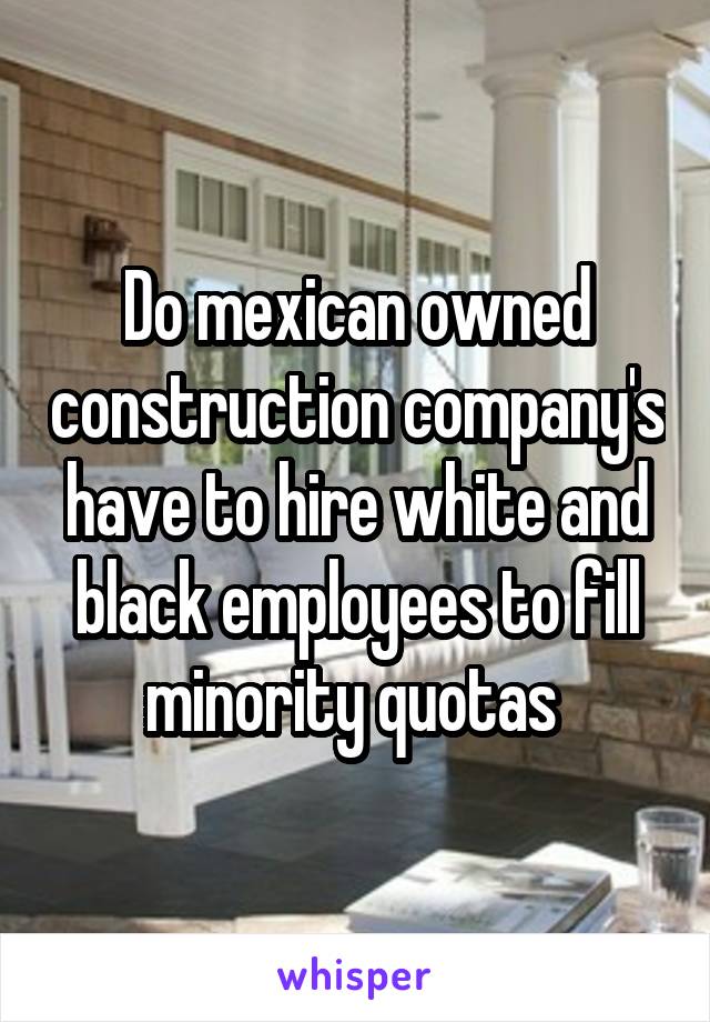 Do mexican owned construction company's have to hire white and black employees to fill minority quotas 