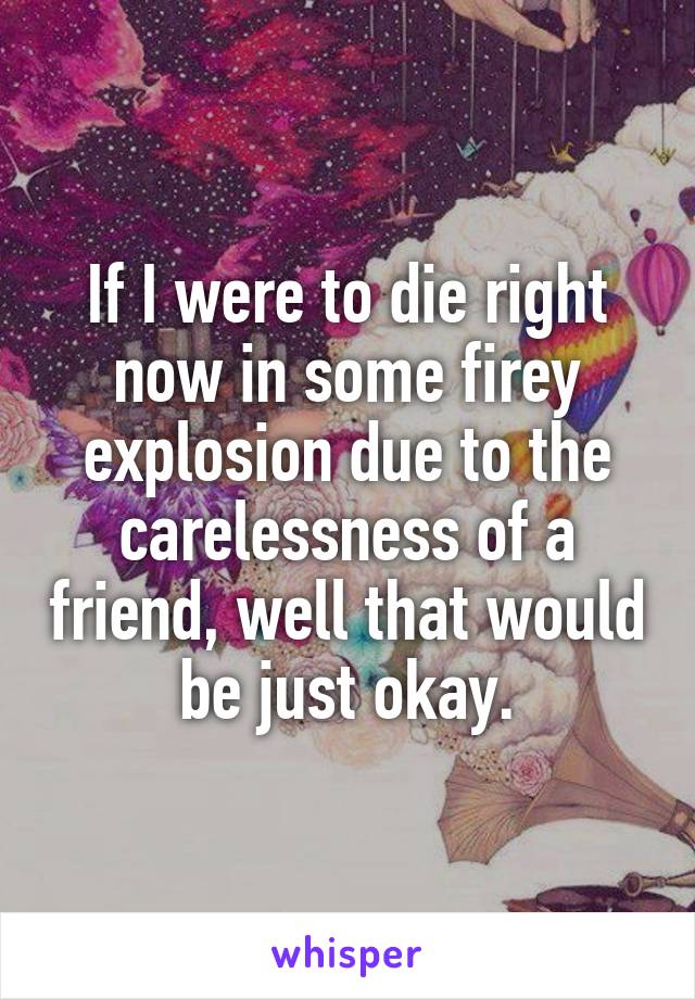 If I were to die right now in some firey explosion due to the carelessness of a friend, well that would be just okay.