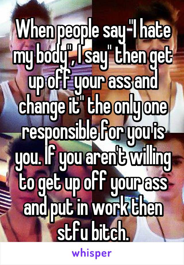 When people say "I hate my body", I say" then get up off your ass and change it" the only one responsible for you is you. If you aren't willing to get up off your ass and put in work then stfu bitch.