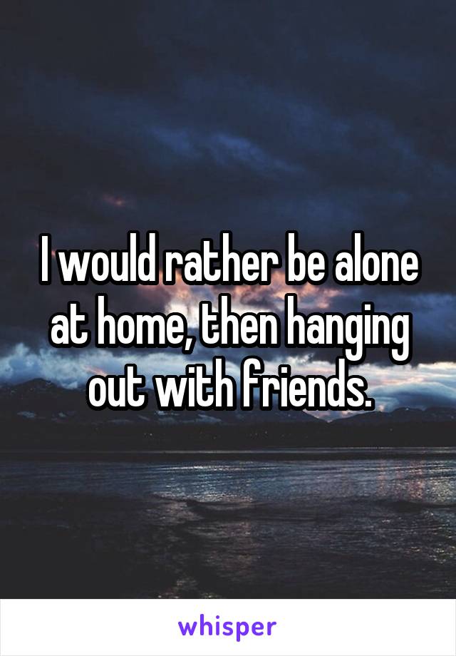 I would rather be alone at home, then hanging out with friends.