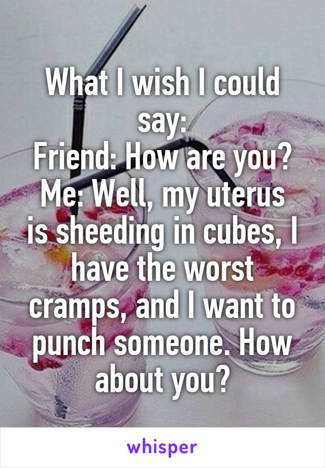 What I wish I could say:
Friend: How are you?
Me: Well, my uterus is sheeding in cubes, I have the worst cramps, and I want to punch someone. How about you?