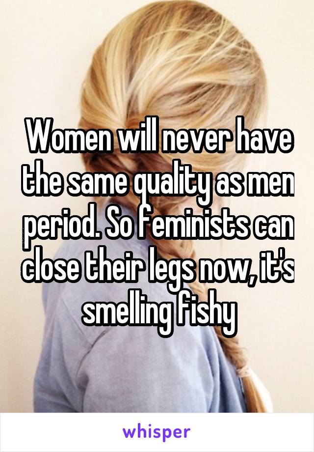 Women will never have the same quality as men period. So feminists can close their legs now, it's smelling fishy