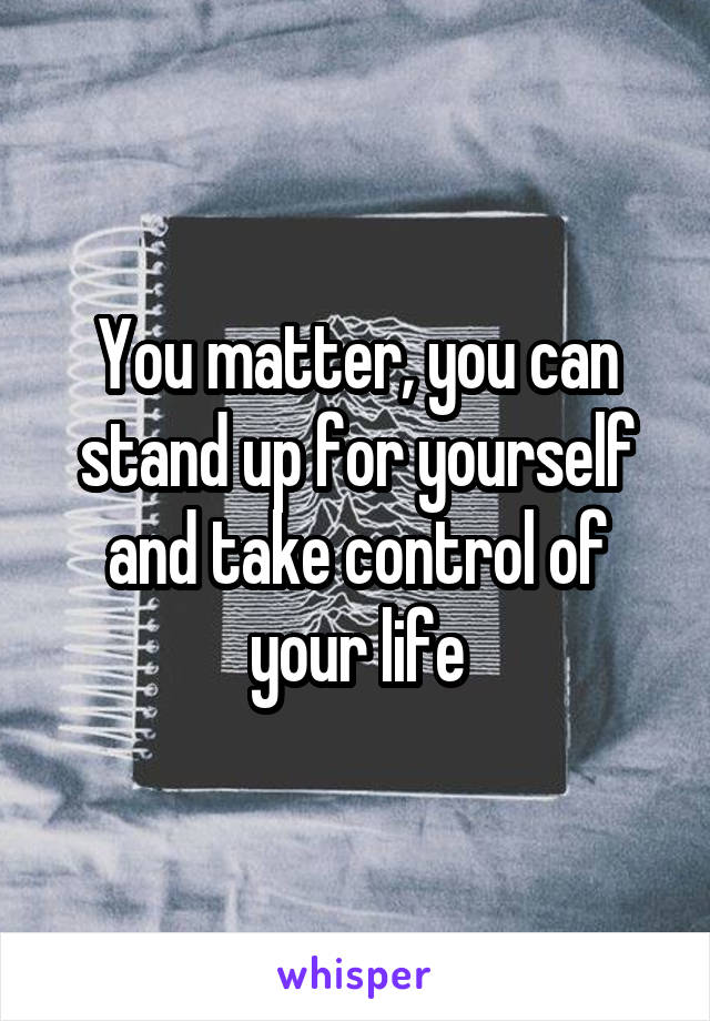 You matter, you can stand up for yourself and take control of your life