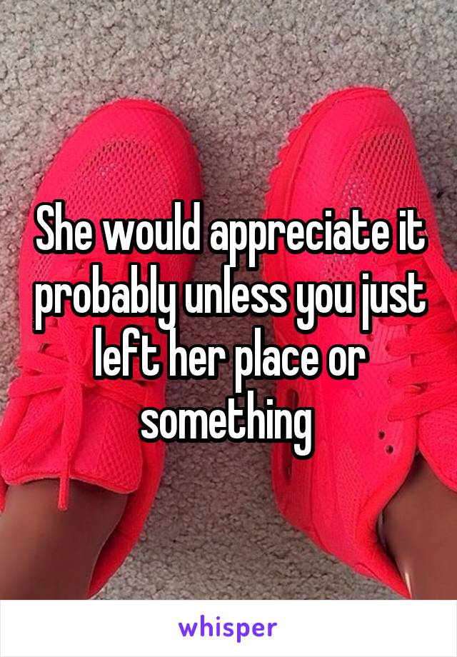 She would appreciate it probably unless you just left her place or something 