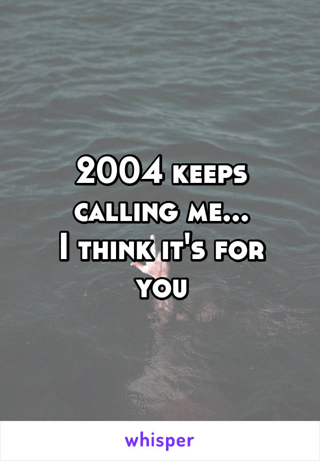 2004 keeps calling me...
I think it's for you